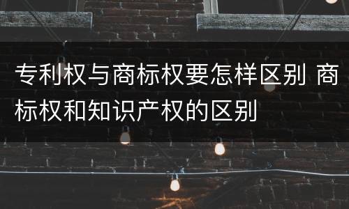 专利权与商标权要怎样区别 商标权和知识产权的区别