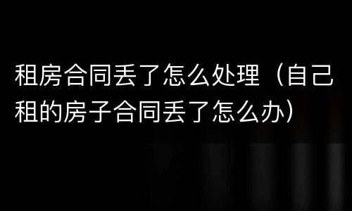 租房合同丢了怎么处理（自己租的房子合同丢了怎么办）