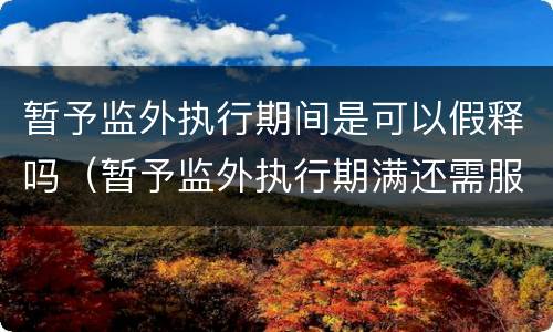 暂予监外执行期间是可以假释吗（暂予监外执行期满还需服刑吗）
