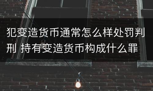 犯变造货币通常怎么样处罚判刑 持有变造货币构成什么罪