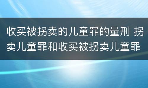 收买被拐卖的儿童罪的量刑 拐卖儿童罪和收买被拐卖儿童罪