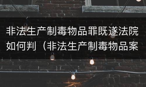 非法生产制毒物品罪既遂法院如何判（非法生产制毒物品案件）