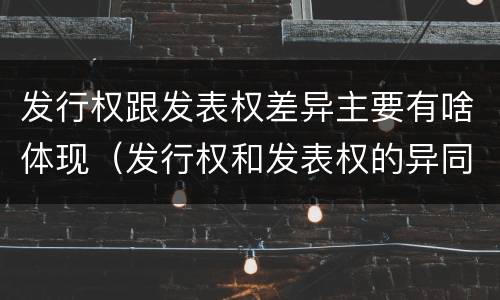 发行权跟发表权差异主要有啥体现（发行权和发表权的异同）