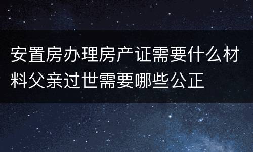 安置房办理房产证需要什么材料父亲过世需要哪些公正