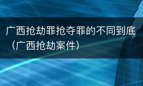 广西抢劫罪抢夺罪的不同到底（广西抢劫案件）