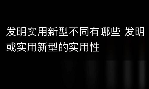 发明实用新型不同有哪些 发明或实用新型的实用性