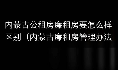 内蒙古公租房廉租房要怎么样区别（内蒙古廉租房管理办法）