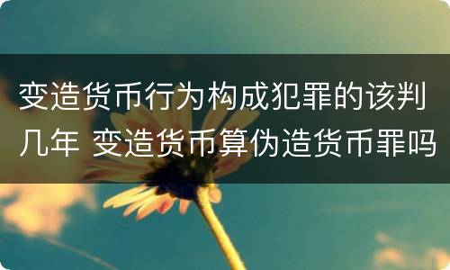 变造货币行为构成犯罪的该判几年 变造货币算伪造货币罪吗