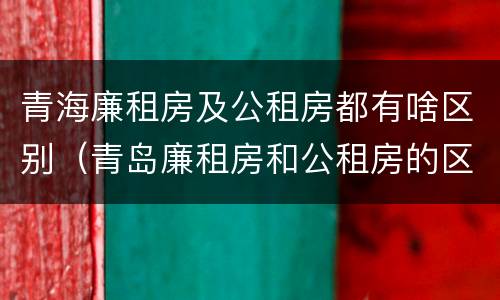 青海廉租房及公租房都有啥区别（青岛廉租房和公租房的区别）