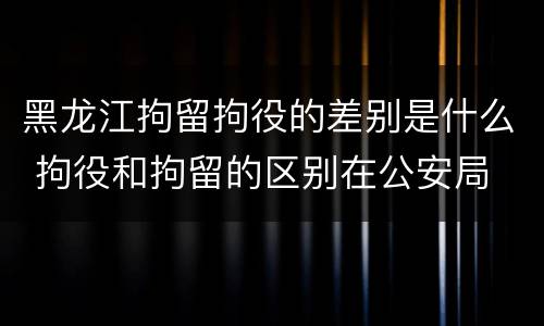 黑龙江拘留拘役的差别是什么 拘役和拘留的区别在公安局