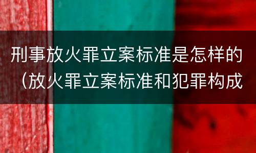 刑事放火罪立案标准是怎样的（放火罪立案标准和犯罪构成）