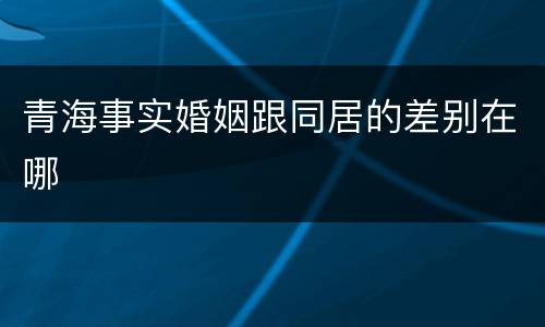 青海事实婚姻跟同居的差别在哪