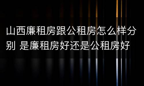 山西廉租房跟公租房怎么样分别 是廉租房好还是公租房好