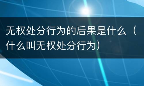 无权处分行为的后果是什么（什么叫无权处分行为）