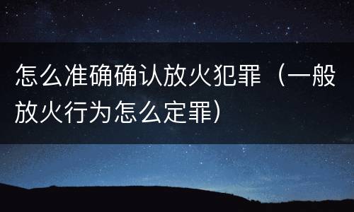怎么准确确认放火犯罪（一般放火行为怎么定罪）