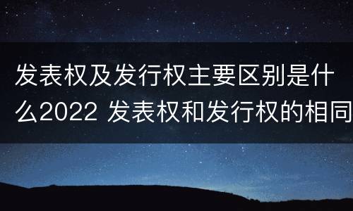 发表权及发行权主要区别是什么2022 发表权和发行权的相同点