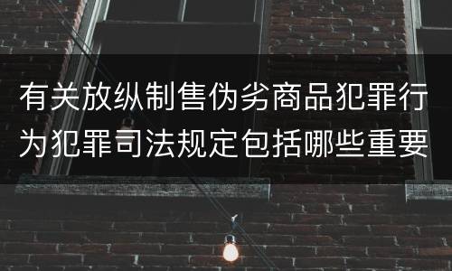 有关放纵制售伪劣商品犯罪行为犯罪司法规定包括哪些重要内容