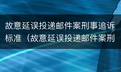 故意延误投递邮件案刑事追诉标准（故意延误投递邮件案刑事追诉标准最新）