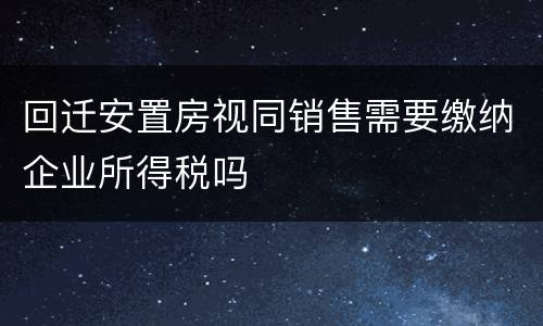 回迁安置房视同销售需要缴纳企业所得税吗