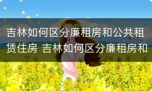 吉林如何区分廉租房和公共租赁住房 吉林如何区分廉租房和公共租赁住房的区别