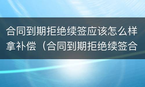 合同到期拒绝续签应该怎么样拿补偿（合同到期拒绝续签合同有赔偿吗）