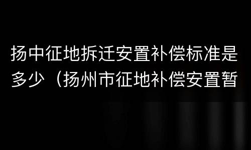 扬中征地拆迁安置补偿标准是多少（扬州市征地补偿安置暂行办法附表三）