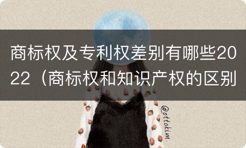 商标权及专利权差别有哪些2022（商标权和知识产权的区别）