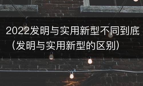 2022发明与实用新型不同到底（发明与实用新型的区别）