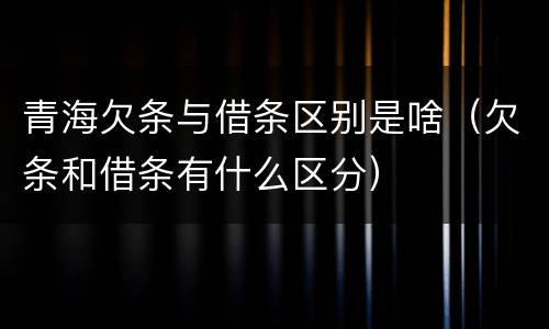 青海欠条与借条区别是啥（欠条和借条有什么区分）