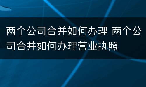 两个公司合并如何办理 两个公司合并如何办理营业执照