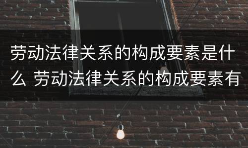 劳动法律关系的构成要素是什么 劳动法律关系的构成要素有哪些?