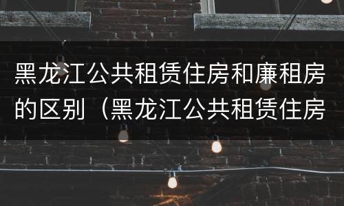 黑龙江公共租赁住房和廉租房的区别（黑龙江公共租赁住房和廉租房的区别在哪）