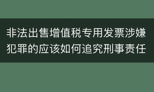 非法出售增值税专用发票涉嫌犯罪的应该如何追究刑事责任