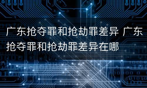 广东抢夺罪和抢劫罪差异 广东抢夺罪和抢劫罪差异在哪