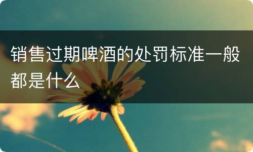 销售过期啤酒的处罚标准一般都是什么