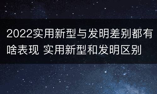 2022实用新型与发明差别都有啥表现 实用新型和发明区别