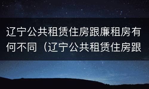 辽宁公共租赁住房跟廉租房有何不同（辽宁公共租赁住房跟廉租房有何不同呢）