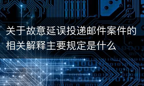 关于故意延误投递邮件案件的相关解释主要规定是什么