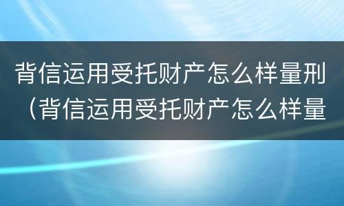 背信运用受托财产怎么样量刑（背信运用受托财产怎么样量刑多少）