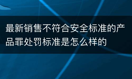 最新销售不符合安全标准的产品罪处罚标准是怎么样的