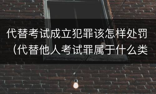 代替考试成立犯罪该怎样处罚（代替他人考试罪属于什么类犯罪）