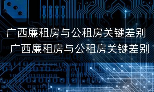 广西廉租房与公租房关键差别 广西廉租房与公租房关键差别大吗