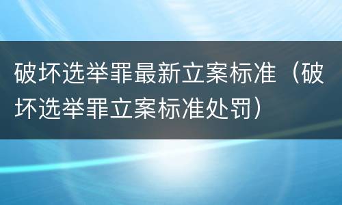 破坏选举罪最新立案标准（破坏选举罪立案标准处罚）