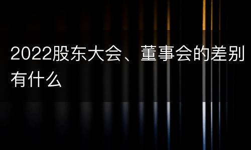 2022股东大会、董事会的差别有什么