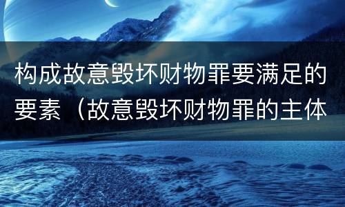 构成故意毁坏财物罪要满足的要素（故意毁坏财物罪的主体）