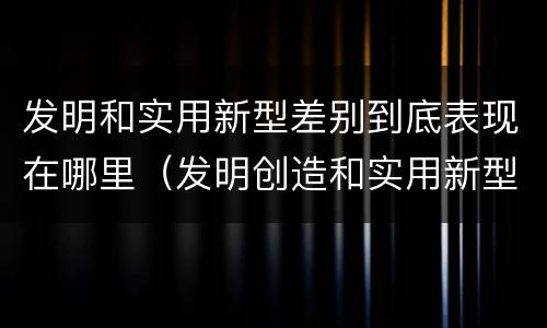 发明和实用新型差别到底表现在哪里（发明创造和实用新型的区别）