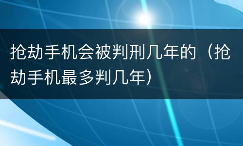 抢劫手机会被判刑几年的（抢劫手机最多判几年）