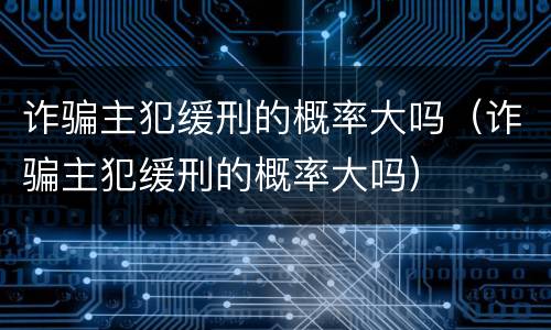 诈骗主犯缓刑的概率大吗（诈骗主犯缓刑的概率大吗）