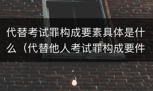 代替考试罪构成要素具体是什么（代替他人考试罪构成要件有何规定）