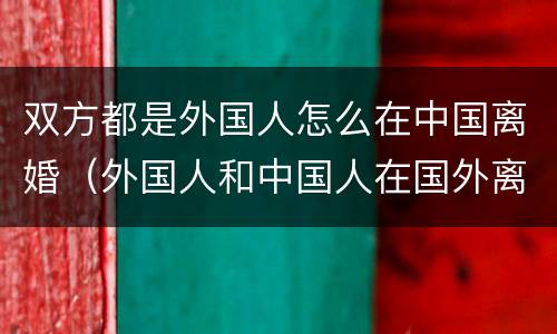 双方都是外国人怎么在中国离婚（外国人和中国人在国外离婚 中国是否认可）